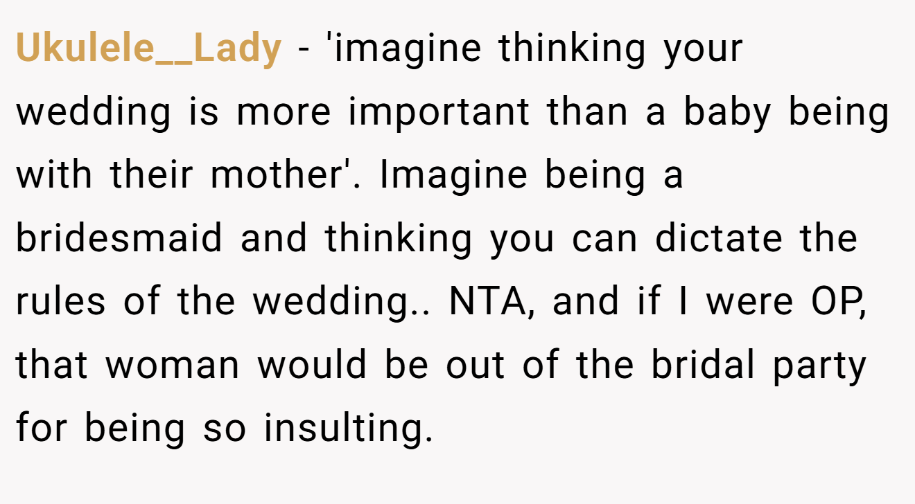 Ukulele__Lady − 'imagine thinking your wedding is more important than a baby being with their mother'. Imagine being a bridesmaid and thinking you can dictate the rules of the wedding.. NTA, and if I were OP, that woman would be out of the bridal party for being so insulting.