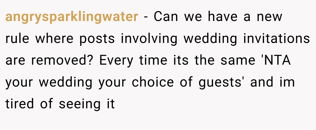 angrysparklingwater − Can we have a new rule where posts involving wedding invitations are removed? Every time its the same 'NTA your wedding your choice of guests' and im tired of seeing it