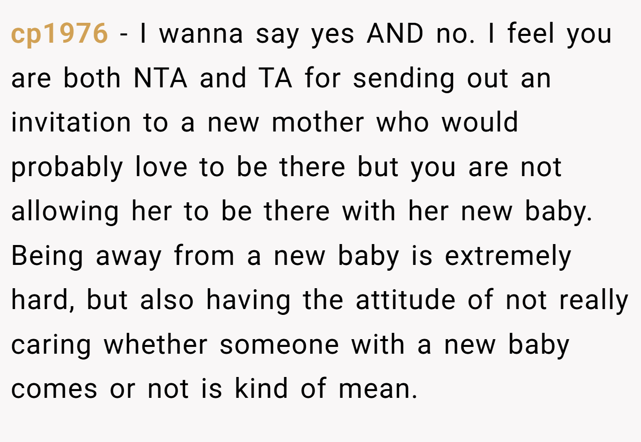 cp1976 − I wanna say yes AND no. I feel you are both NTA and TA for sending out an invitation to a new mother who would probably love to be there but you are not allowing her to be there with her new baby. Being away from a new baby is extremely hard, but also having the attitude of not really caring whether someone with a new baby comes or not is kind of mean.