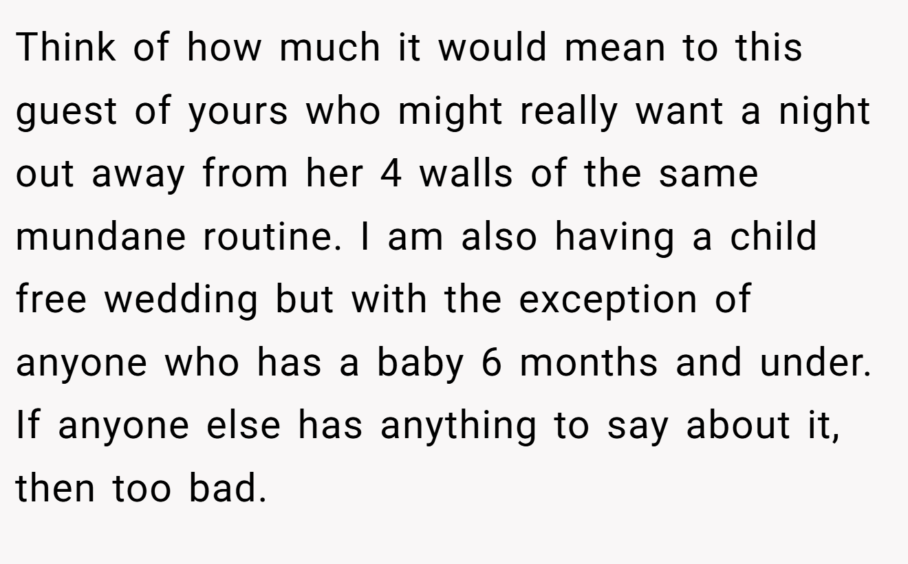 Think of how much it would mean to this guest of yours who might really want a night out away from her 4 walls of the same mundane routine. I am also having a child free wedding but with the exception of anyone who has a baby 6 months and under. If anyone else has anything to say about it, then too bad.