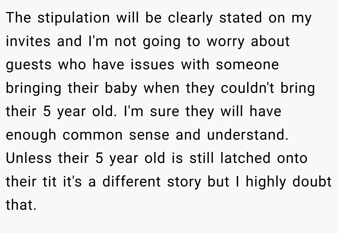 The stipulation will be clearly stated on my invites and I'm not going to worry about guests who have issues with someone bringing their baby when they couldn't bring their 5 year old. I'm sure they will have enough common sense and understand. Unless their 5 year old is still latched onto their tit it's a different story but I highly doubt that.