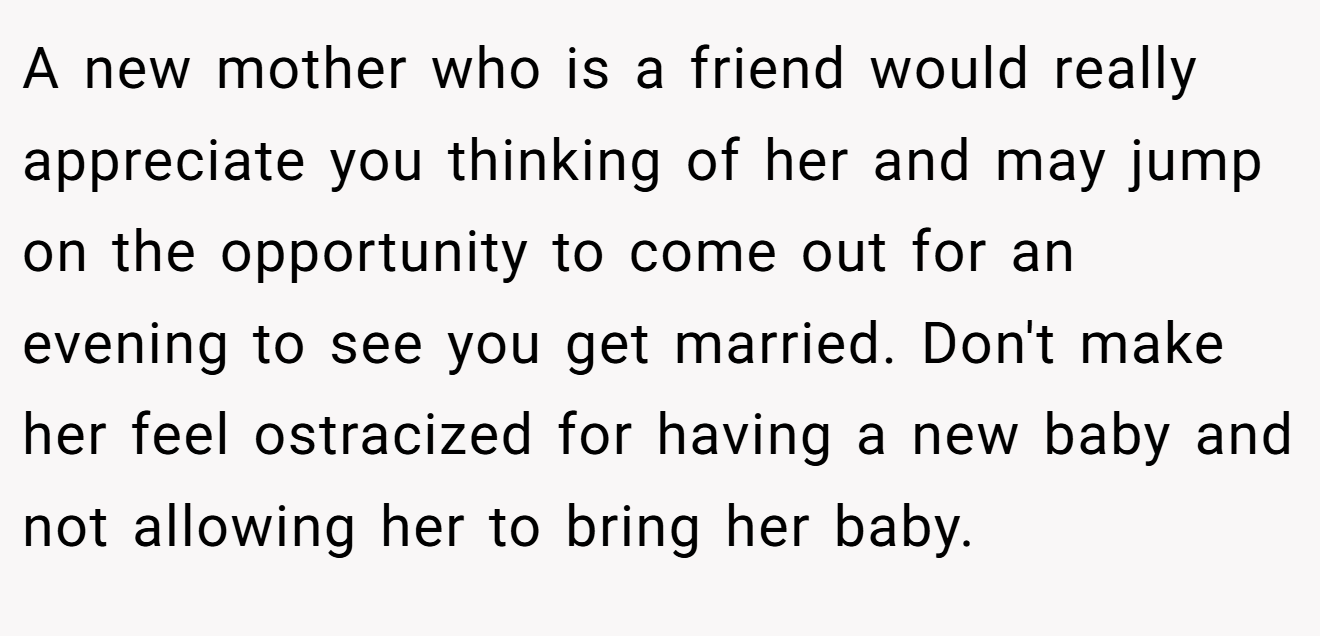 A new mother who is a friend would really appreciate you thinking of her and may jump on the opportunity to come out for an evening to see you get married. Don't make her feel ostracized for having a new baby and not allowing her to bring her baby.