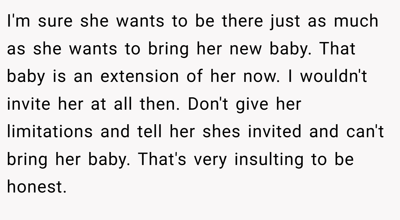 I'm sure she wants to be there just as much as she wants to bring her new baby. That baby is an extension of her now. I wouldn't invite her at all then. Don't give her limitations and tell her shes invited and can't bring her baby. That's very insulting to be honest.