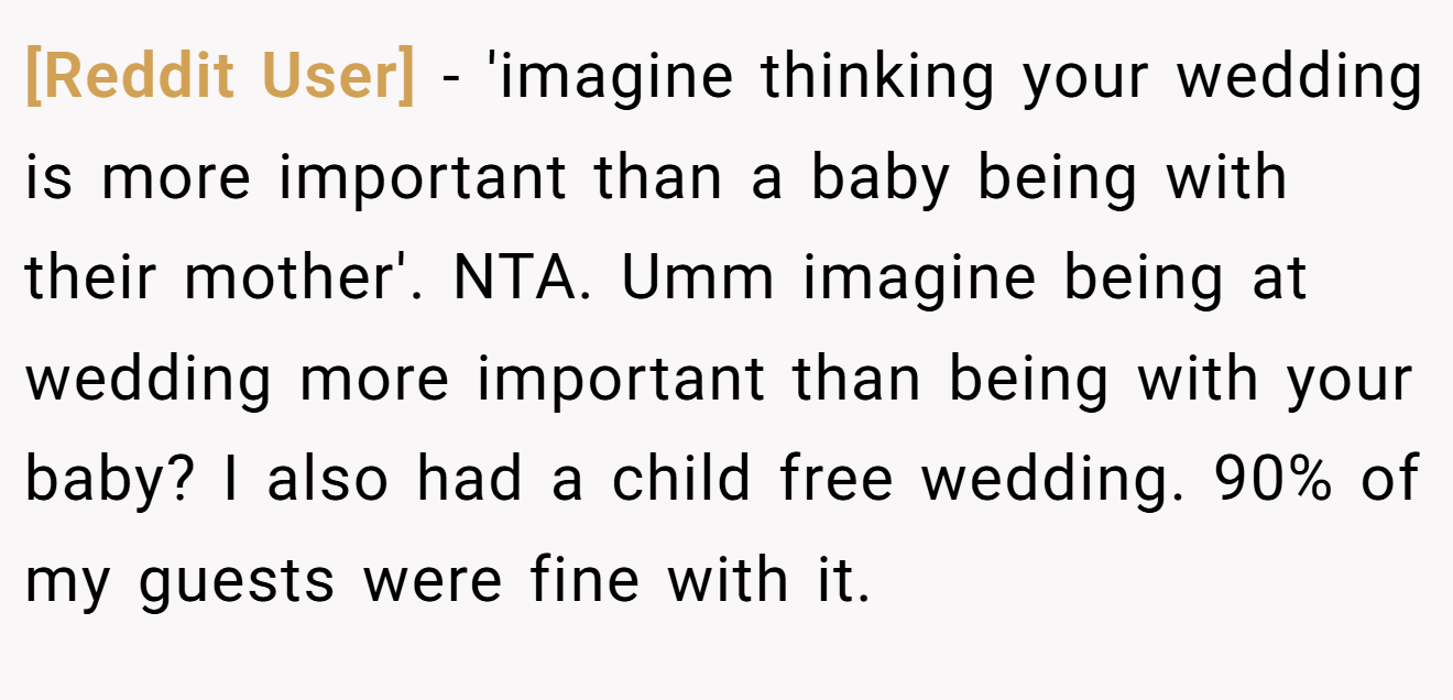 [Reddit User] − 'imagine thinking your wedding is more important than a baby being with their mother'. NTA. Umm imagine being at wedding more important than being with your baby? I also had a child free wedding. 90% of my guests were fine with it.