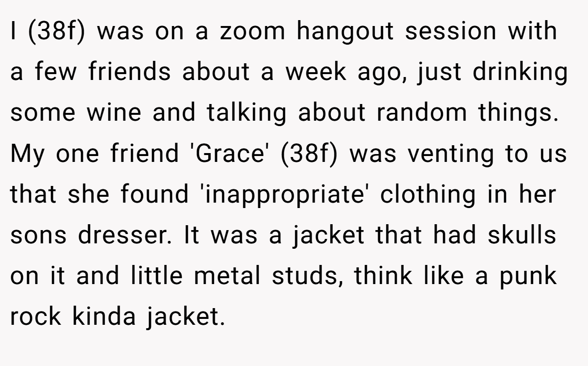 I (38f) was on a zoom hangout session with a few friends about a week ago, just drinking some wine and talking about random things. My one friend 'Grace' (38f) was venting to us that she found 'inappropriate' clothing in her sons dresser. It was a jacket that had skulls on it and little metal studs, think like a punk rock kinda jacket.