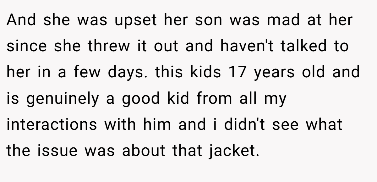 And she was upset her son was mad at her since she threw it out and haven't talked to her in a few days. this kids 17 years old and is genuinely a good kid from all my interactions with him and i didn't see what the issue was about that jacket.