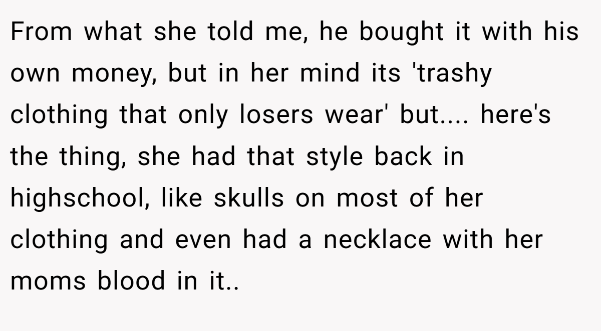 From what she told me, he bought it with his own money, but in her mind its 'trashy clothing that only losers wear' but.... here's the thing, she had that style back in highschool, like skulls on most of her clothing and even had a necklace with her moms blood in it..