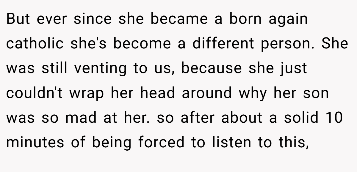 But ever since she became a born again catholic she's become a different person. She was still venting to us, because she just couldn't wrap her head around why her son was so mad at her. so after about a solid 10 minutes of being forced to listen to this,
