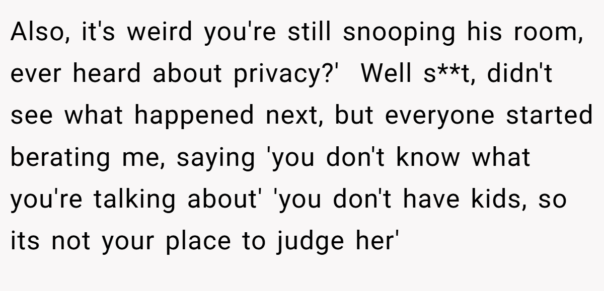 Also, it's weird you're still snooping his room, ever heard about privacy?'  Well s**t, didn't see what happened next, but everyone started berating me, saying 'you don't know what you're talking about' 'you don't have kids, so its not your place to judge her'