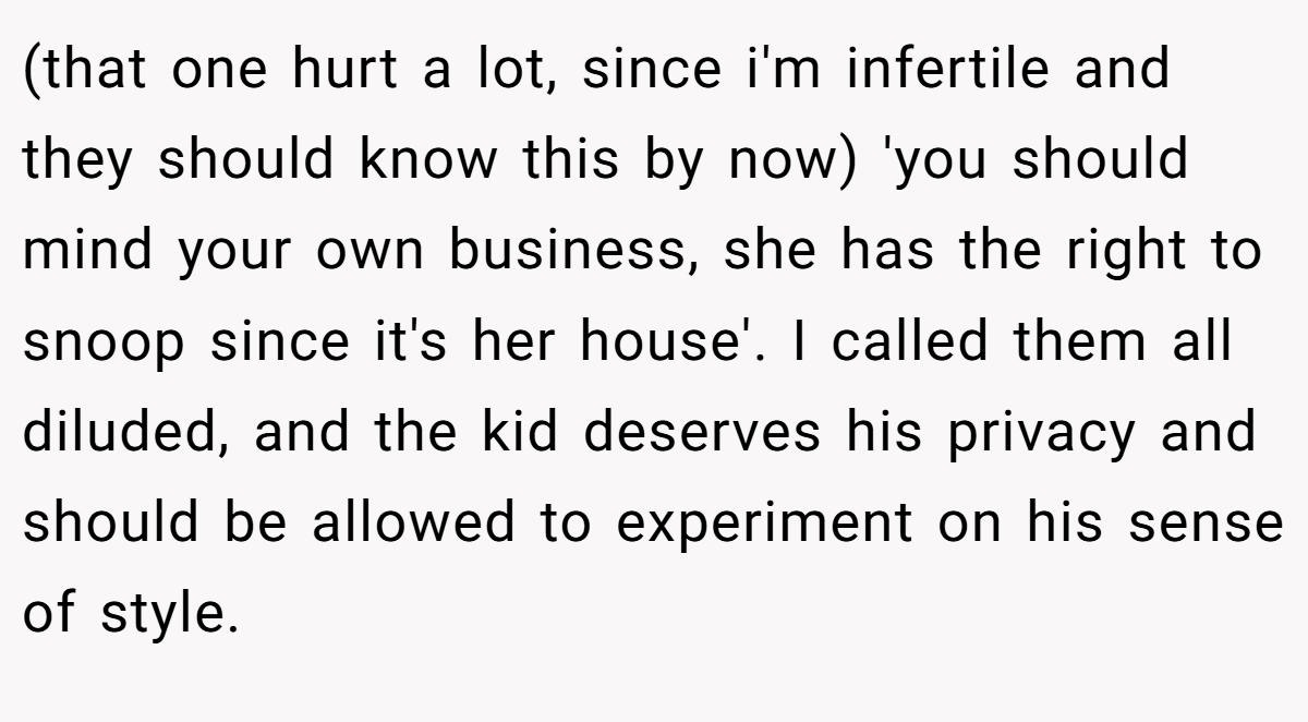(that one hurt a lot, since i'm infertile and they should know this by now) 'you should mind your own business, she has the right to snoop since it's her house'. I called them all diluded, and the kid deserves his privacy and should be allowed to experiment on his sense of style.