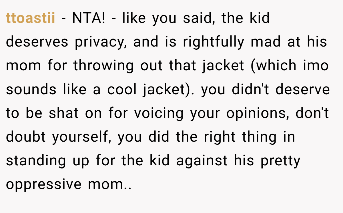ttoastii - NTA! - like you said, the kid deserves privacy, and is rightfully mad at his mom for throwing out that jacket (which imo sounds like a cool jacket). you didn't deserve to be shat on for voicing your opinions, don't doubt yourself, you did the right thing in standing up for the kid against his pretty oppressive mom..
