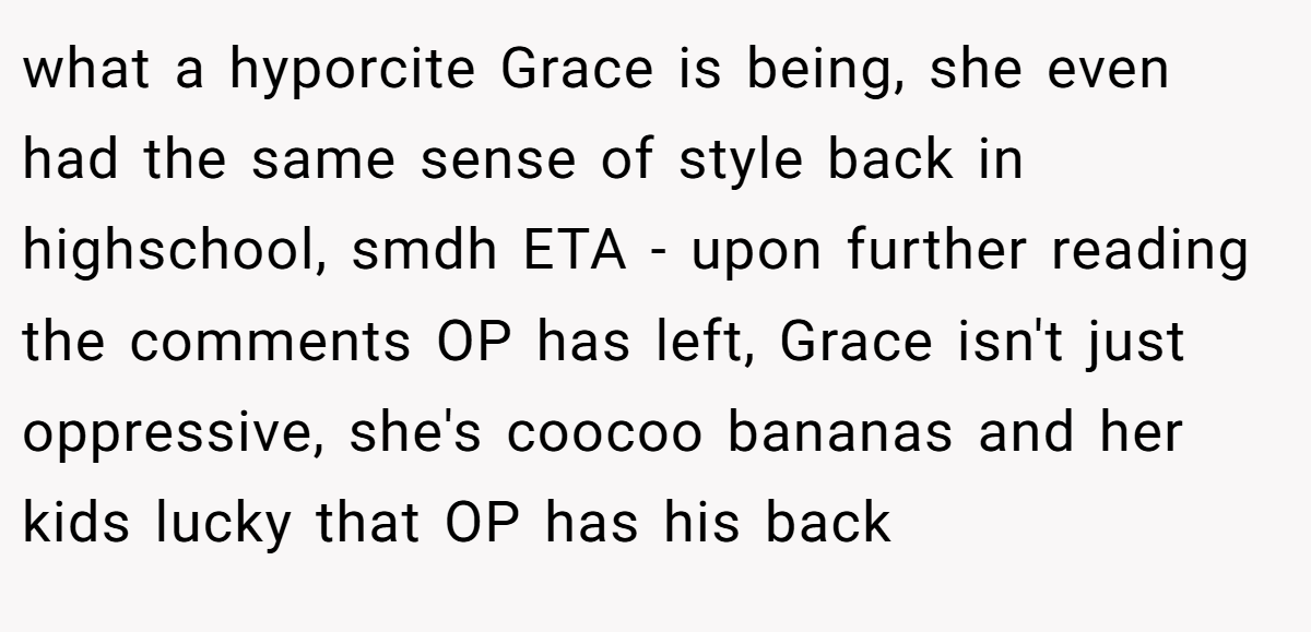 what a hyporcite Grace is being, she even had the same sense of style back in highschool, smdh ETA - upon further reading the comments OP has left, Grace isn't just oppressive, she's coocoo bananas and her kids lucky that OP has his back