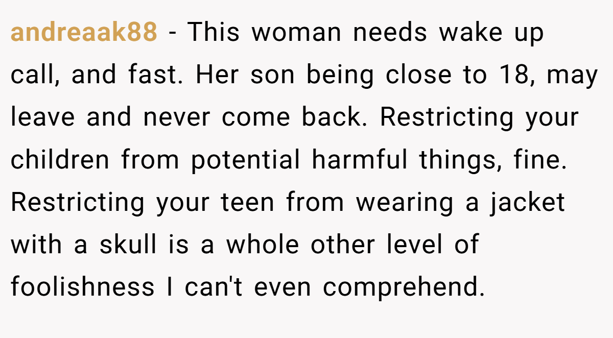 andreaak88 - This woman needs wake up call, and fast. Her son being close to 18, may leave and never come back. Restricting your children from potential harmful things, fine. Restricting your teen from wearing a jacket with a skull is a whole other level of foolishness I can't even comprehend.