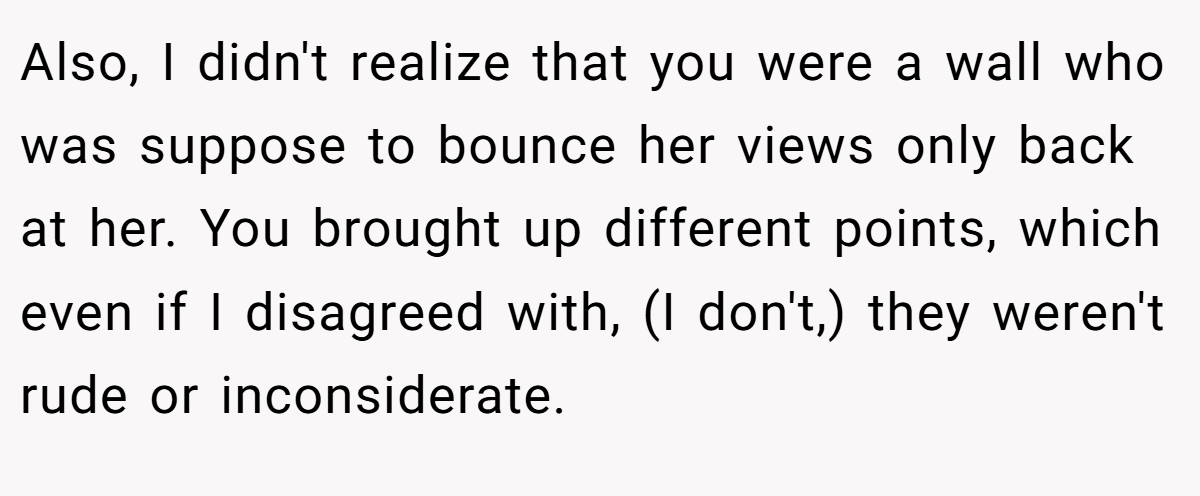 Also, I didn't realize that you were a wall who was suppose to bounce her views only back at her. You brought up different points, which even if I disagreed with, (I don't,) they weren't rude or inconsiderate.