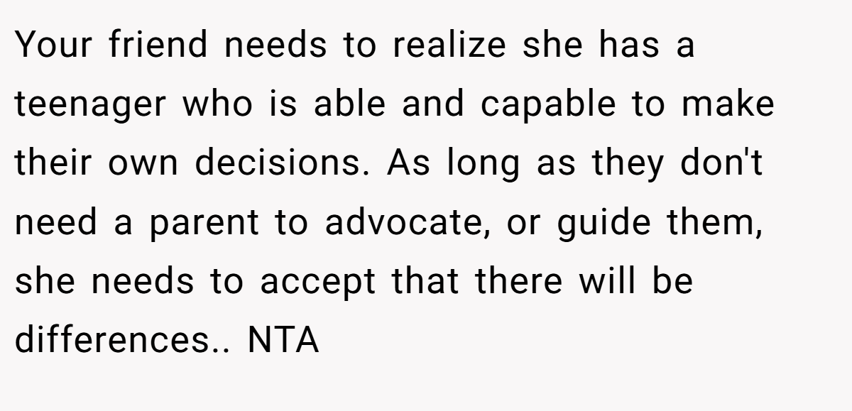 Your friend needs to realize she has a teenager who is able and capable to make their own decisions. As long as they don't need a parent to advocate, or guide them, she needs to accept that there will be differences.. NTA