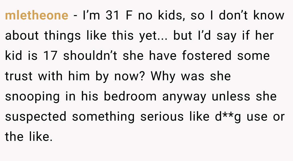 mletheone - I’m 31 F no kids, so I don’t know about things like this yet... but I’d say if her kid is 17 shouldn’t she have fostered some trust with him by now? Why was she snooping in his bedroom anyway unless she suspected something serious like d**g use or the like.