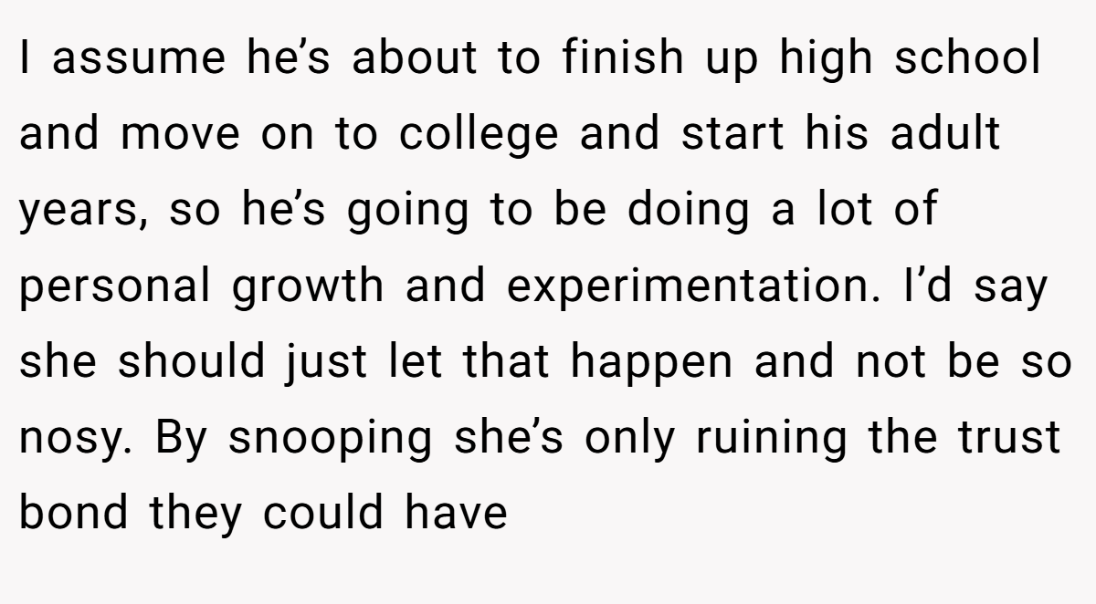 I assume he’s about to finish up high school and move on to college and start his adult years, so he’s going to be doing a lot of personal growth and experimentation. I’d say she should just let that happen and not be so nosy. By snooping she’s only ruining the trust bond they could have