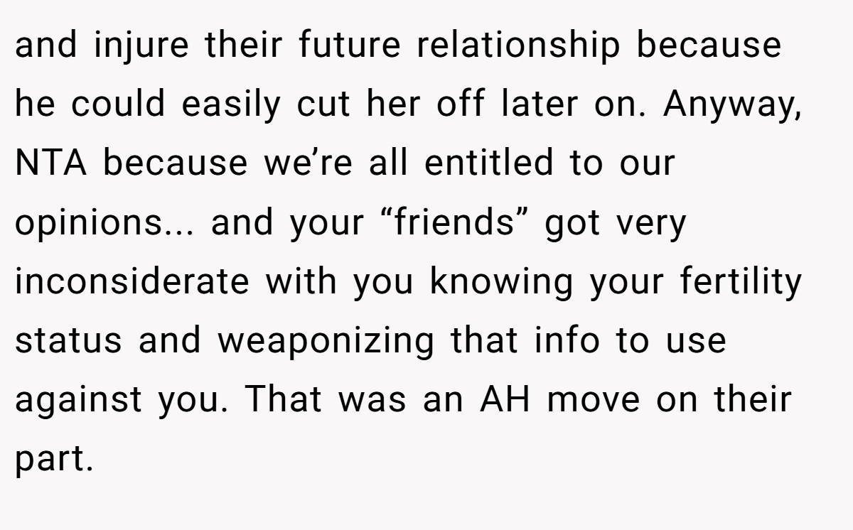 and injure their future relationship because he could easily cut her off later on. Anyway, NTA because we’re all entitled to our opinions... and your “friends” got very inconsiderate with you knowing your fertility status and weaponizing that info to use against you. That was an AH move on their part.
