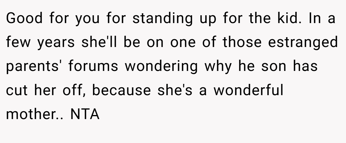 Good for you for standing up for the kid. In a few years she'll be on one of those estranged parents' forums wondering why he son has cut her off, because she's a wonderful mother.. NTA