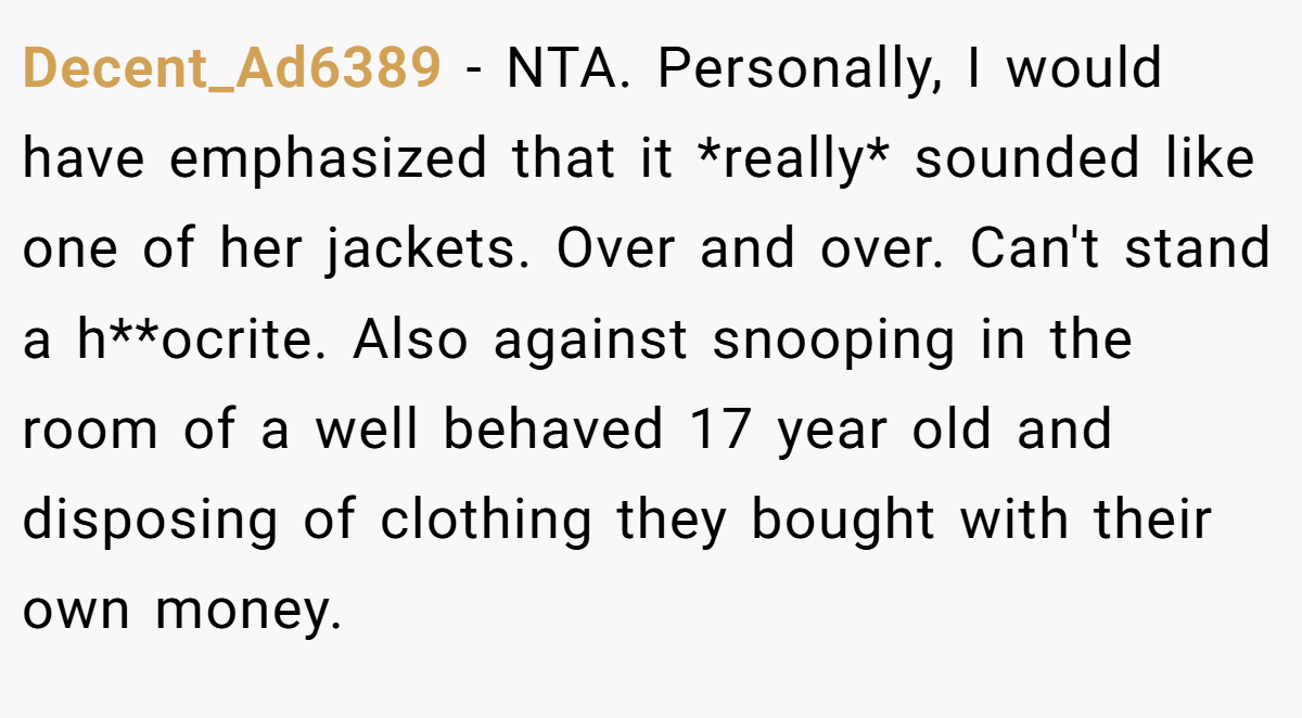 Decent_Ad6389 - NTA. Personally, I would have emphasized that it *really* sounded like one of her jackets. Over and over. Can't stand a h**ocrite. Also against snooping in the room of a well behaved 17 year old and disposing of clothing they bought with their own money.