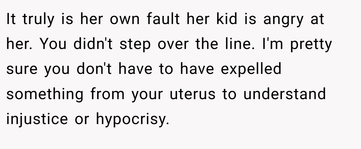 It truly is her own fault her kid is angry at her. You didn't step over the line. I'm pretty sure you don't have to have expelled something from your uterus to understand injustice or hypocrisy.