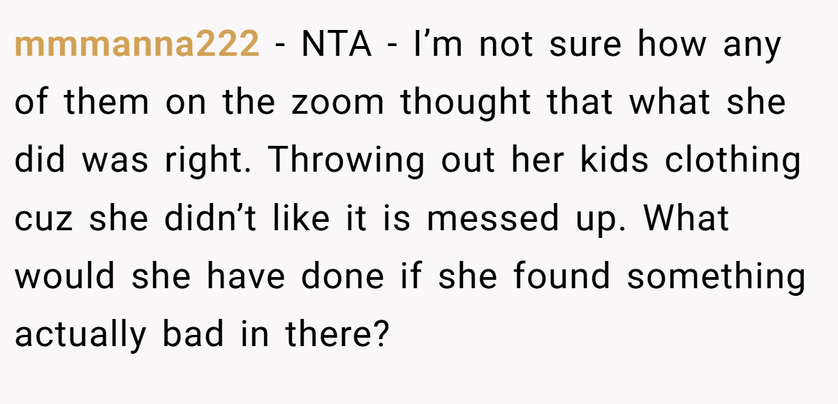 mmmanna222 - NTA - I’m not sure how any of them on the zoom thought that what she did was right. Throwing out her kids clothing cuz she didn’t like it is messed up. What would she have done if she found something actually bad in there?