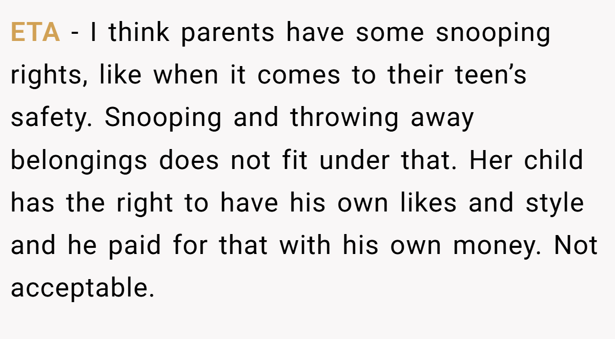 ETA - I think parents have some snooping rights, like when it comes to their teen’s safety. Snooping and throwing away belongings does not fit under that. Her child has the right to have his own likes and style and he paid for that with his own money. Not acceptable.