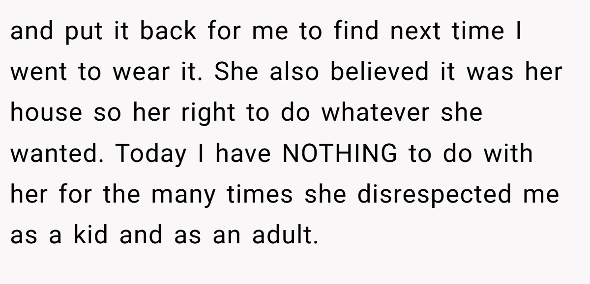 and put it back for me to find next time I went to wear it. She also believed it was her house so her right to do whatever she wanted. Today I have NOTHING to do with her for the many times she disrespected me as a kid and as an adult.