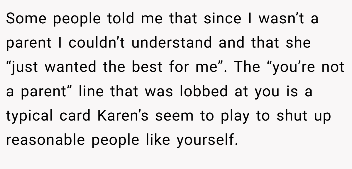 Some people told me that since I wasn’t a parent I couldn’t understand and that she “just wanted the best for me”. The “you’re not a parent” line that was lobbed at you is a typical card Karen’s seem to play to shut up reasonable people like yourself.