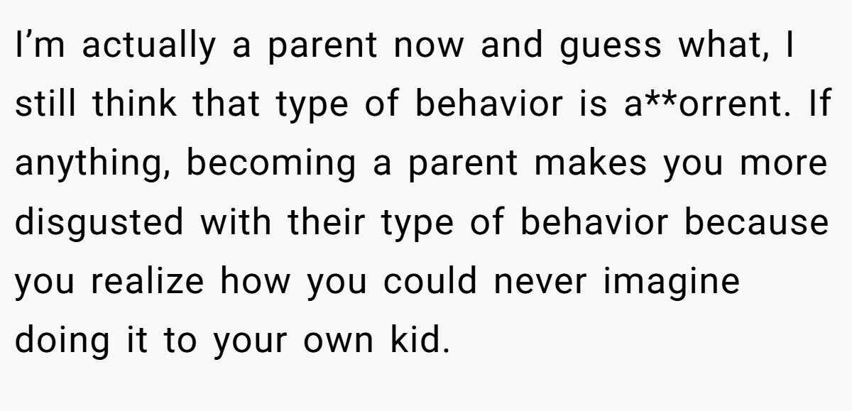 I’m actually a parent now and guess what, I still think that type of behavior is a**orrent. If anything, becoming a parent makes you more disgusted with their type of behavior because you realize how you could never imagine doing it to your own kid.