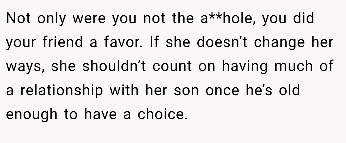 Not only were you not the a**hole, you did your friend a favor. If she doesn’t change her ways, she shouldn’t count on having much of a relationship with her son once he’s old enough to have a choice.