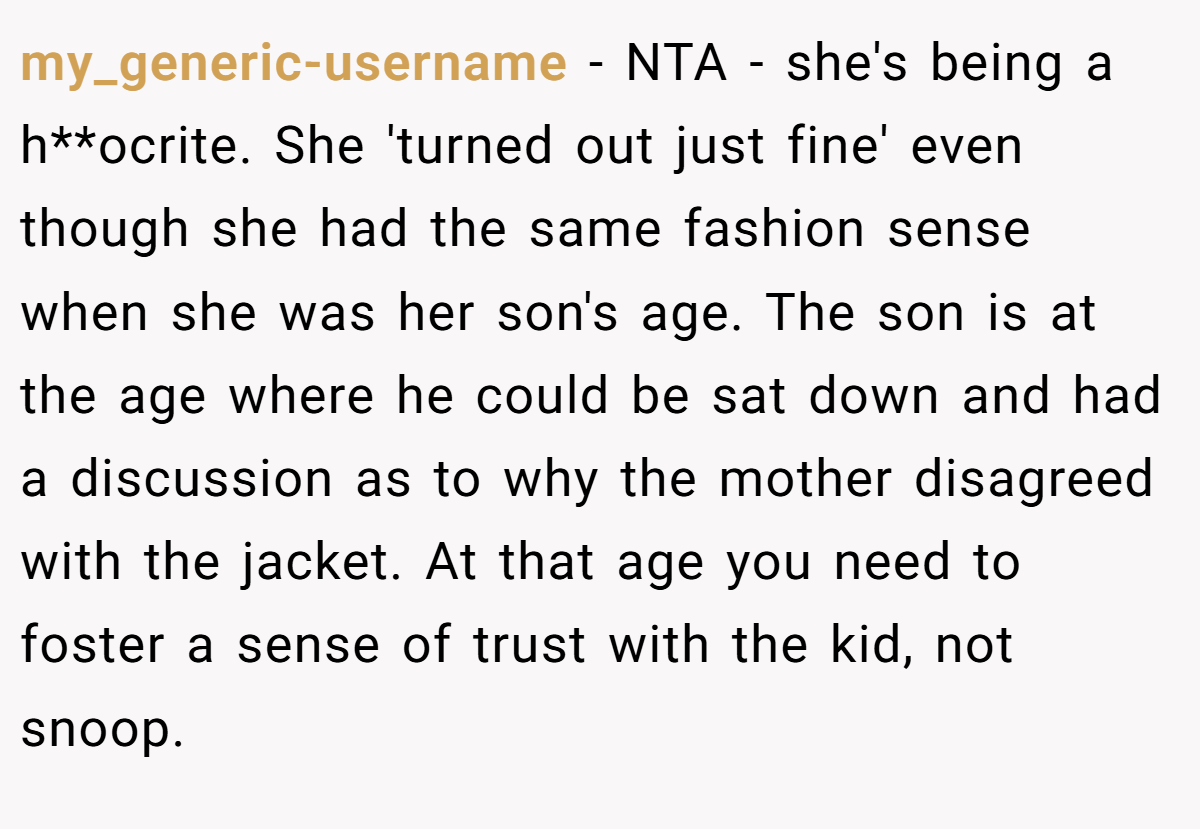 my_generic-username - NTA - she's being a h**ocrite. She 'turned out just fine' even though she had the same fashion sense when she was her son's age. The son is at the age where he could be sat down and had a discussion as to why the mother disagreed with the jacket. At that age you need to foster a sense of trust with the kid, not snoop.