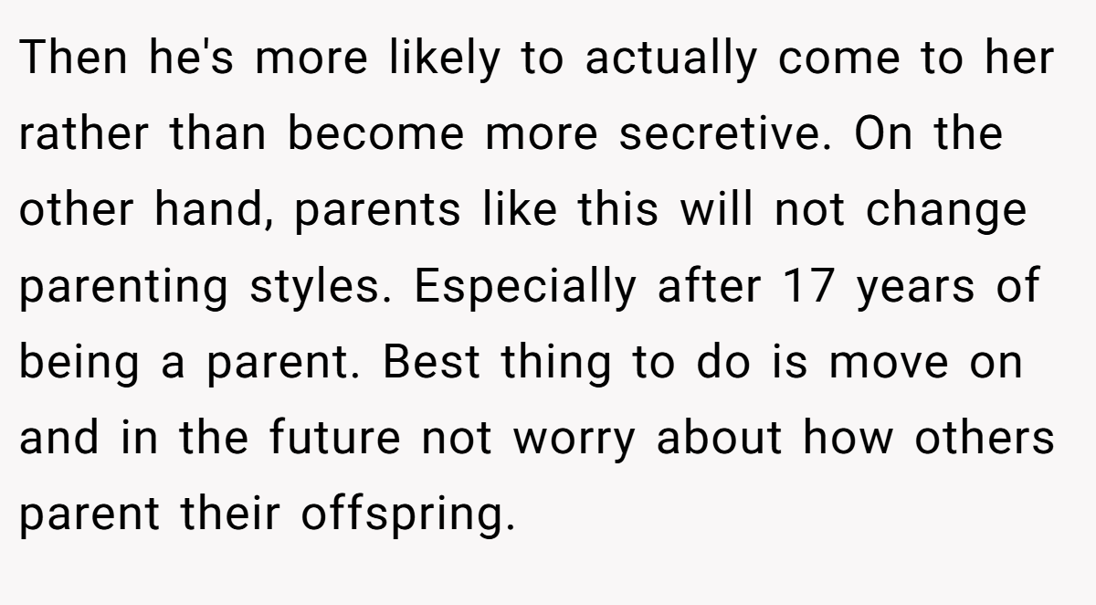 Then he's more likely to actually come to her rather than become more secretive. On the other hand, parents like this will not change parenting styles. Especially after 17 years of being a parent. Best thing to do is move on and in the future not worry about how others parent their offspring.