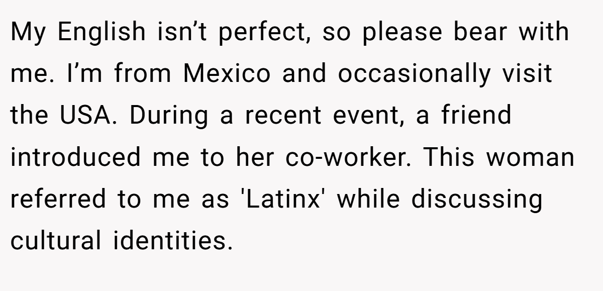 My English isn’t perfect, so please bear with me. I’m from Mexico and occasionally visit the USA. During a recent event, a friend introduced me to her co-worker. This woman referred to me as 'Latinx' while discussing cultural identities.