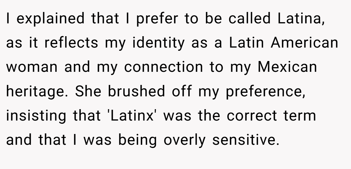 I explained that I prefer to be called Latina, as it reflects my identity as a Latin American woman and my connection to my Mexican heritage. She brushed off my preference, insisting that 'Latinx' was the correct term and that I was being overly sensitive.