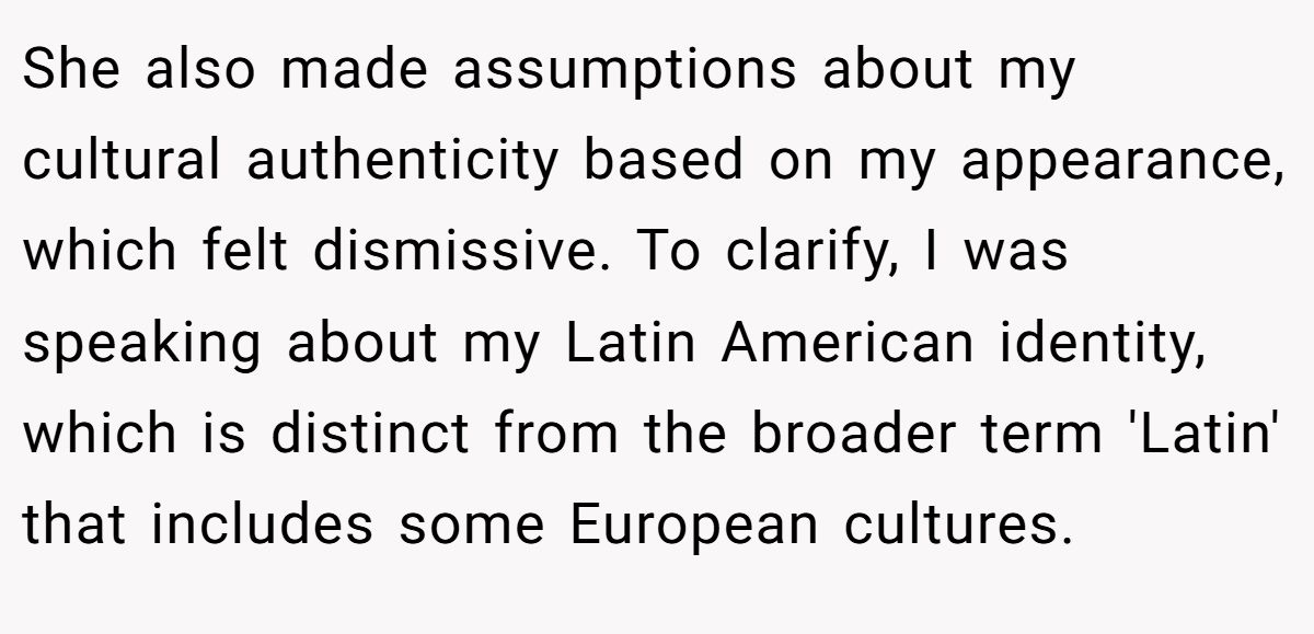 She also made assumptions about my cultural authenticity based on my appearance, which felt dismissive. To clarify, I was speaking about my Latin American identity, which is distinct from the broader term 'Latin' that includes some European cultures.