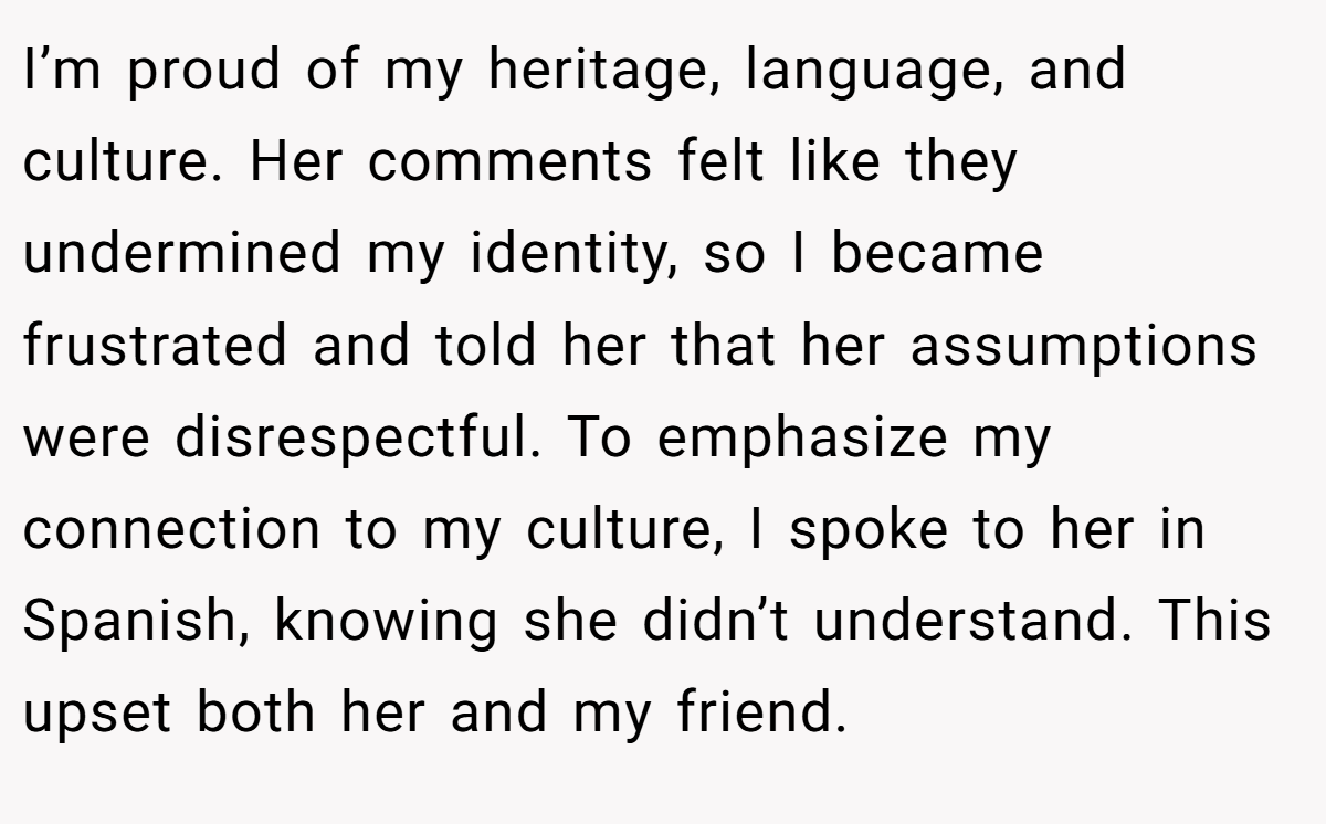 I’m proud of my heritage, language, and culture. Her comments felt like they undermined my identity, so I became frustrated and told her that her assumptions were disrespectful. To emphasize my connection to my culture, I spoke to her in Spanish, knowing she didn’t understand. This upset both her and my friend.