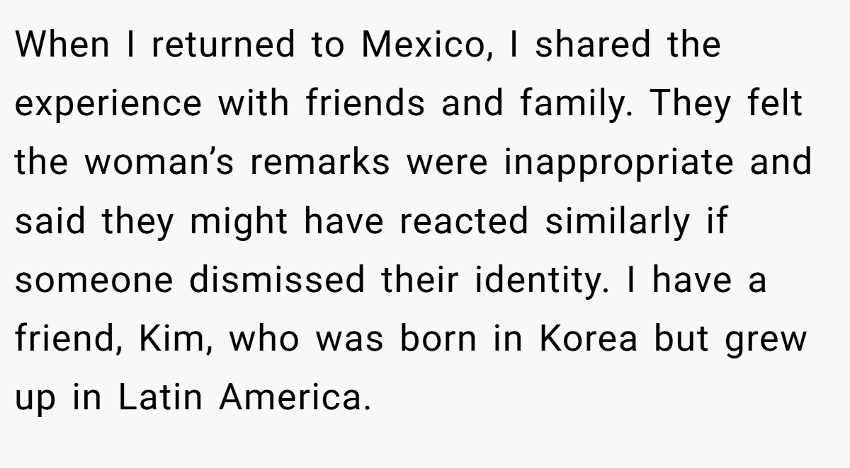When I returned to Mexico, I shared the experience with friends and family. They felt the woman’s remarks were inappropriate and said they might have reacted similarly if someone dismissed their identity. I have a friend, Kim, who was born in Korea but grew up in Latin America.