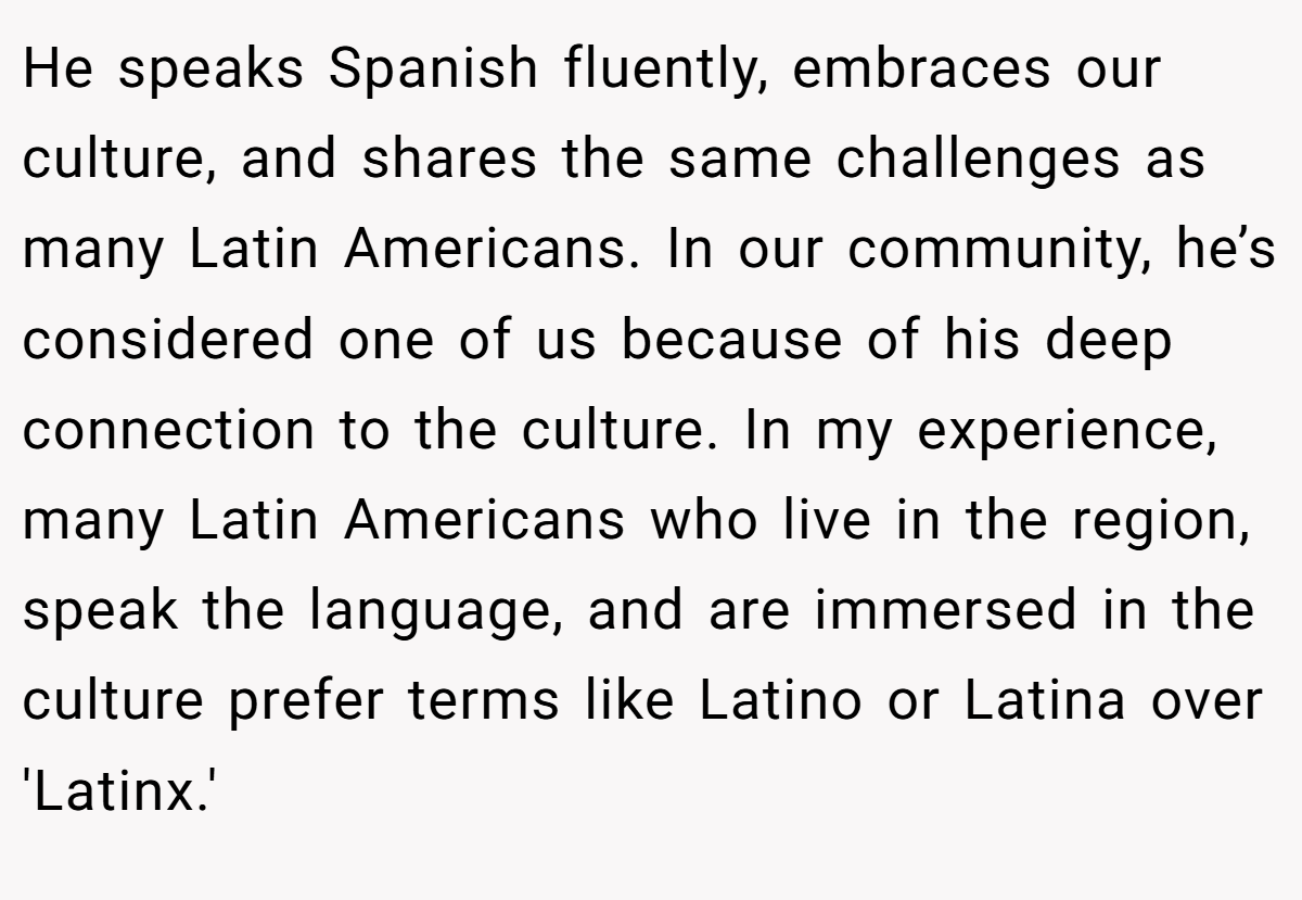 He speaks Spanish fluently, embraces our culture, and shares the same challenges as many Latin Americans. In our community, he’s considered one of us because of his deep connection to the culture. In my experience, many Latin Americans who live in the region, speak the language, and are immersed in the culture prefer terms like Latino or Latina over 'Latinx.'