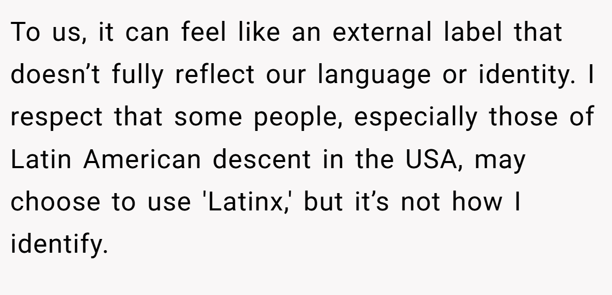To us, it can feel like an external label that doesn’t fully reflect our language or identity. I respect that some people, especially those of Latin American descent in the USA, may choose to use 'Latinx,' but it’s not how I identify.