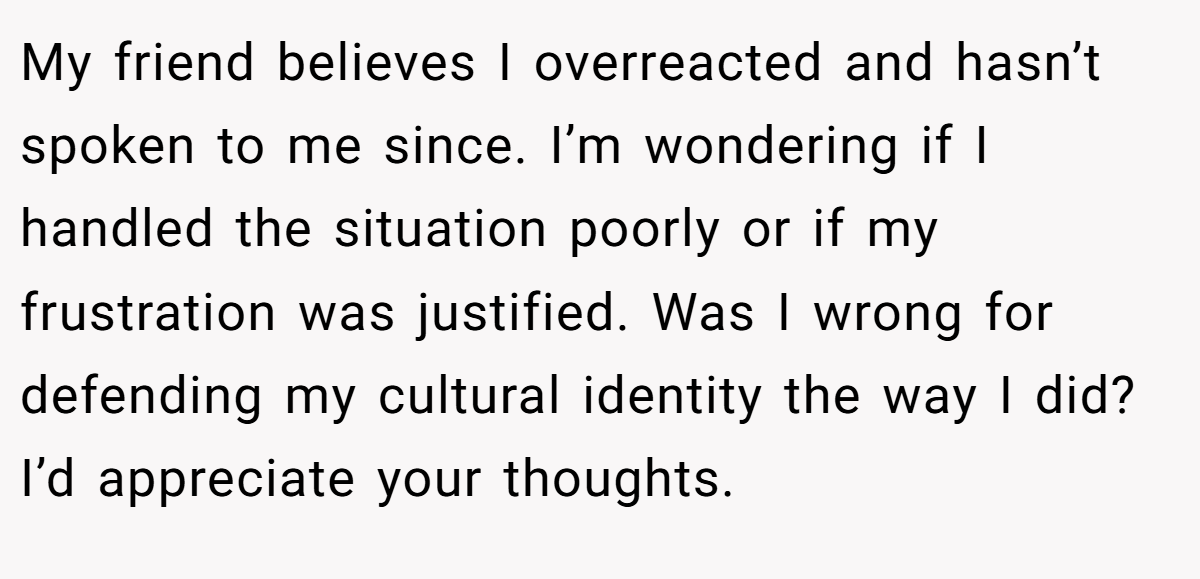 My friend believes I overreacted and hasn’t spoken to me since. I’m wondering if I handled the situation poorly or if my frustration was justified. Was I wrong for defending my cultural identity the way I did? I’d appreciate your thoughts.