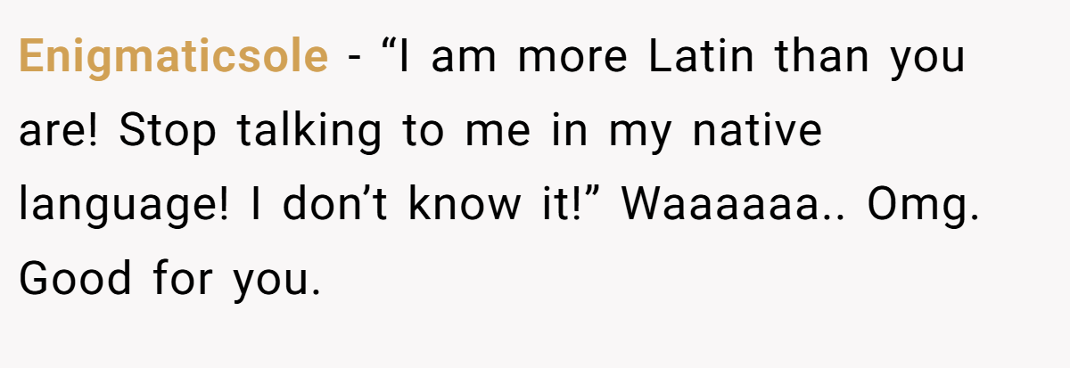 Enigmaticsole − “I am more Latin than you are! Stop talking to me in my native language! I don’t know it!” Waaaaaa.. Omg. Good for you.