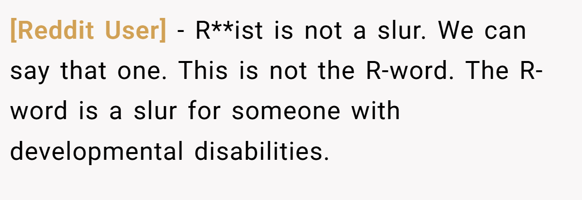 [Reddit User] − R**ist is not a slur. We can say that one. This is not the R-word. The R-word is a slur for someone with developmental disabilities.