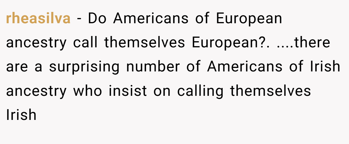 rheasilva − Do Americans of European ancestry call themselves European?. ....there are a surprising number of Americans of Irish ancestry who insist on calling themselves Irish