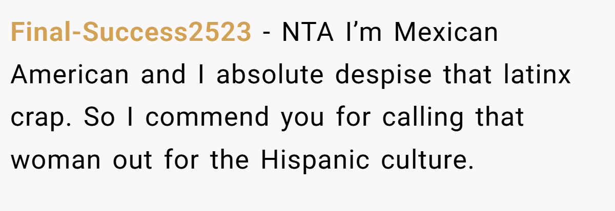 Final-Success2523 − NTA I’m Mexican American and I absolute despise that latinx crap. So I commend you for calling that woman out for the Hispanic culture.