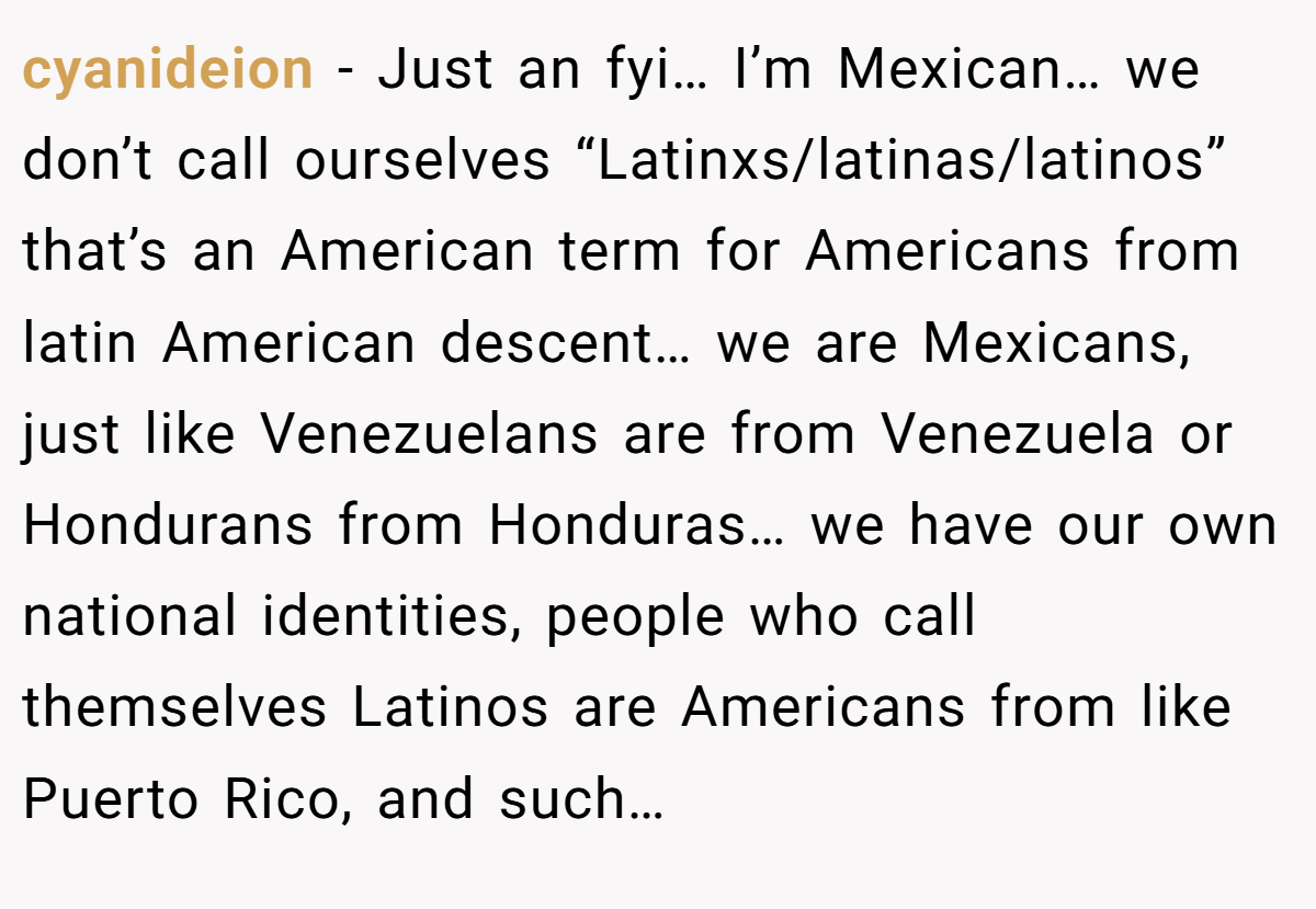 cyanideion − Just an fyi… I’m Mexican… we don’t call ourselves “Latinxs/latinas/latinos” that’s an American term for Americans from latin American descent… we are Mexicans, just like Venezuelans are from Venezuela or Hondurans from Honduras… we have our own national identities, people who call themselves Latinos are Americans from like Puerto Rico, and such…
