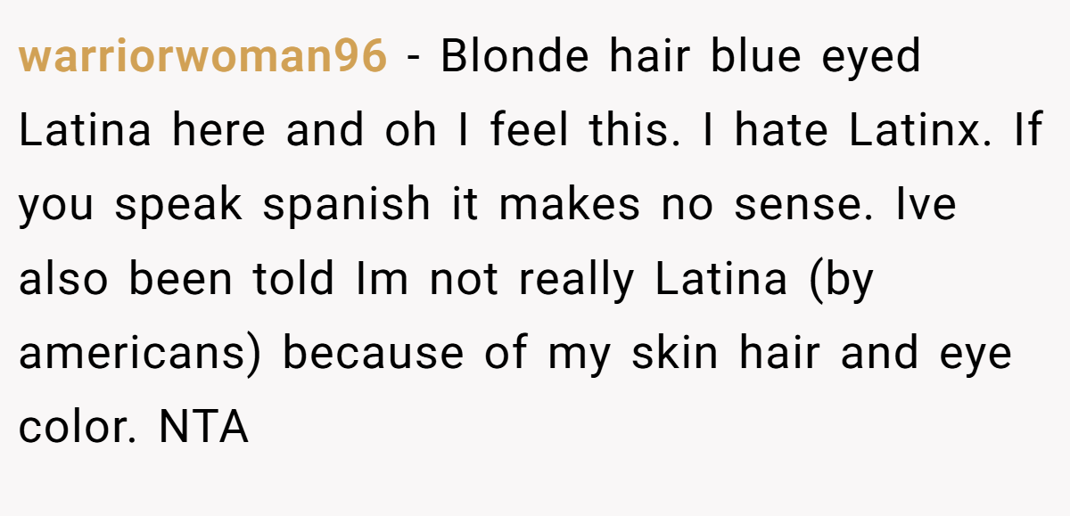 warriorwoman96 − Blonde hair blue eyed Latina here and oh I feel this. I hate Latinx. If you speak spanish it makes no sense. Ive also been told Im not really Latina (by americans) because of my skin hair and eye color. NTA