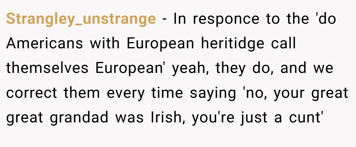 Strangley_unstrange − In responce to the 'do Americans with European heritidge call themselves European' yeah, they do, and we correct them every time saying 'no, your great great grandad was Irish, you're just a cunt'