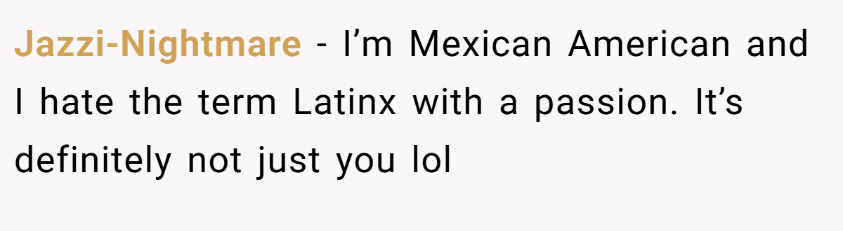 Jazzi-Nightmare − I’m Mexican American and I hate the term Latinx with a passion. It’s definitely not just you lol