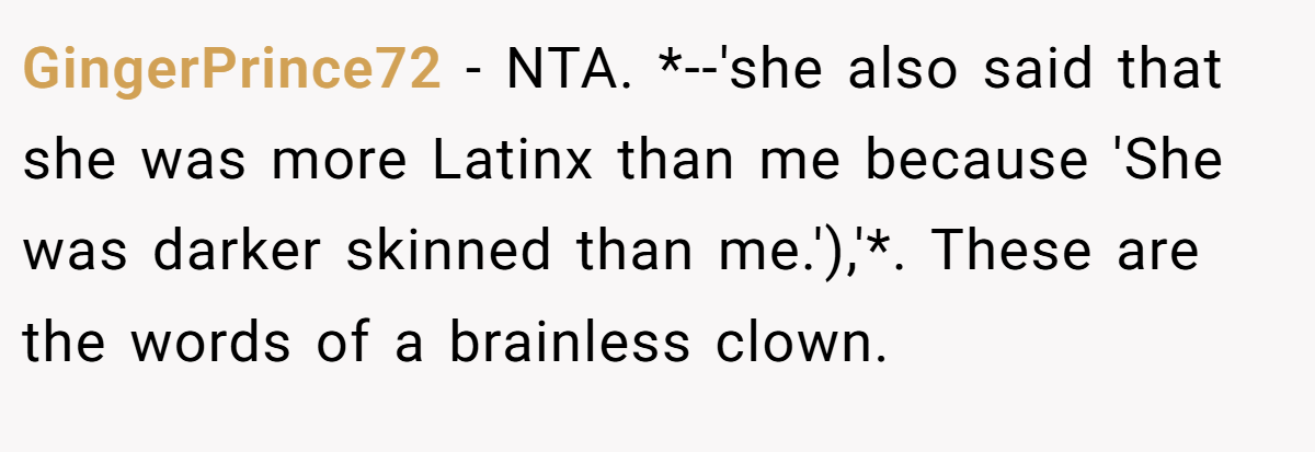 GingerPrince72 − NTA. *--'she also said that she was more Latinx than me because 'She was darker skinned than me.'),'*. These are the words of a brainless clown.